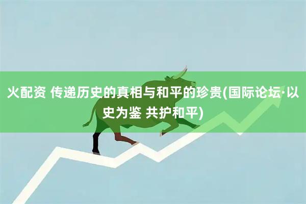 火配资 传递历史的真相与和平的珍贵(国际论坛·以史为鉴 共护和平)