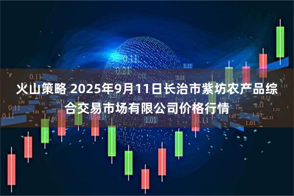 火山策略 2025年9月11日长治市紫坊农产品综合交易市场有限公司价格行情