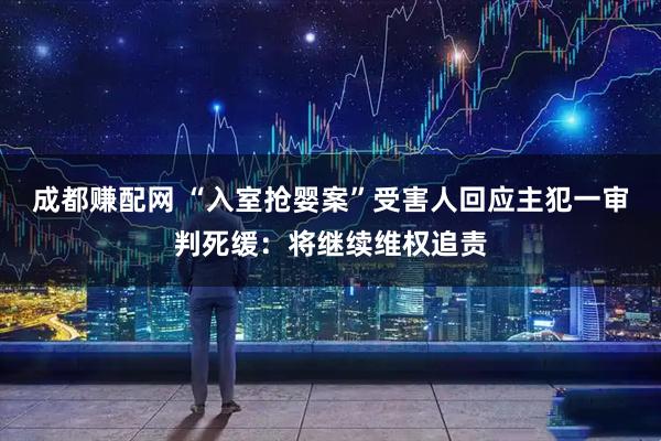 成都赚配网 “入室抢婴案”受害人回应主犯一审判死缓：将继续维权追责