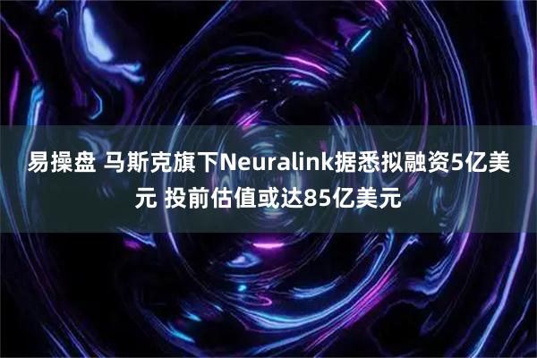 易操盘 马斯克旗下Neuralink据悉拟融资5亿美元 投前估值或达85亿美元