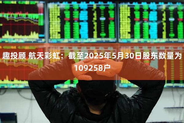 趣投顾 航天彩虹：截至2025年5月30日股东数量为109258户