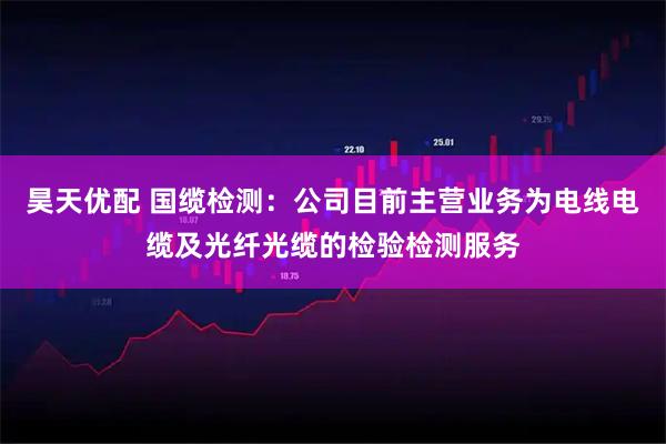 昊天优配 国缆检测：公司目前主营业务为电线电缆及光纤光缆的检验检测服务