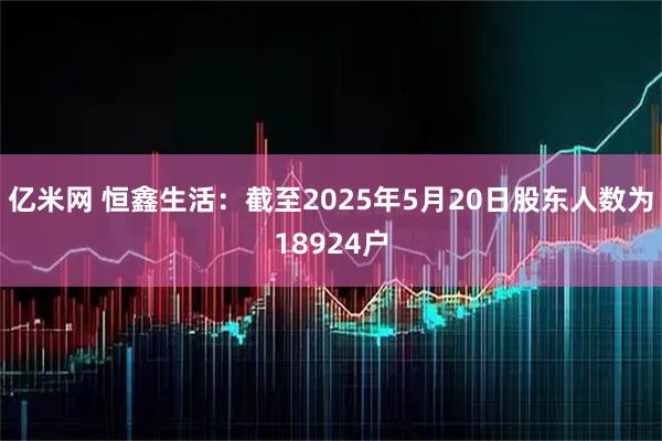 亿米网 恒鑫生活：截至2025年5月20日股东人数为18924户