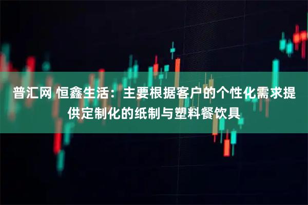 普汇网 恒鑫生活：主要根据客户的个性化需求提供定制化的纸制与塑料餐饮具