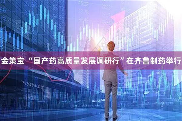 金策宝 “国产药高质量发展调研行”在齐鲁制药举行