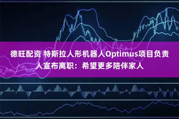 德旺配资 特斯拉人形机器人Optimus项目负责人宣布离职：希望更多陪伴家人