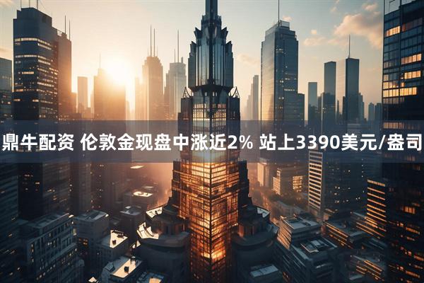 鼎牛配资 伦敦金现盘中涨近2% 站上3390美元/盎司