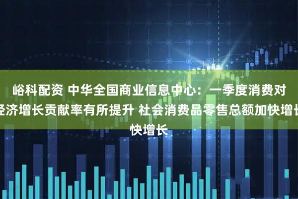 峪科配资 中华全国商业信息中心：一季度消费对经济增长贡献率有所提升 社会消费品零售总额加快增长