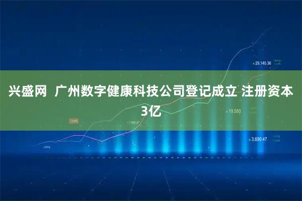 兴盛网  广州数字健康科技公司登记成立 注册资本3亿
