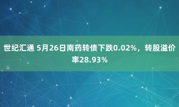 世纪汇通 5月26日南药转债下跌0.02%，转股溢价率28.93%