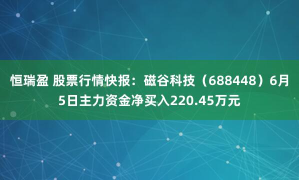 恒瑞盈 股票行情快报：磁谷科技（688448）6月5日主力资金净买入220.45万元
