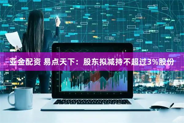 亚金配资 易点天下：股东拟减持不超过3%股份