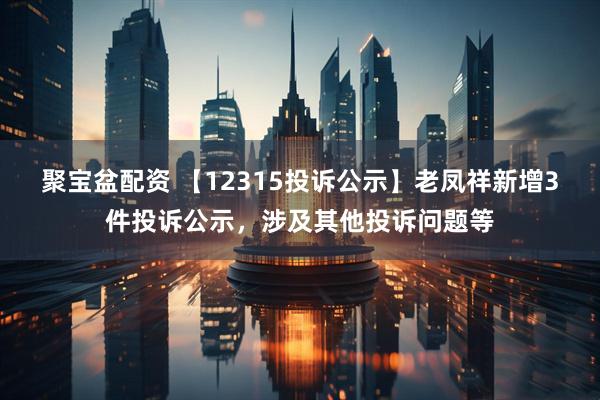 聚宝盆配资 【12315投诉公示】老凤祥新增3件投诉公示，涉及其他投诉问题等