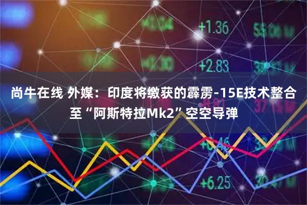 尚牛在线 外媒：印度将缴获的霹雳-15E技术整合至“阿斯特拉Mk2”空空导弹