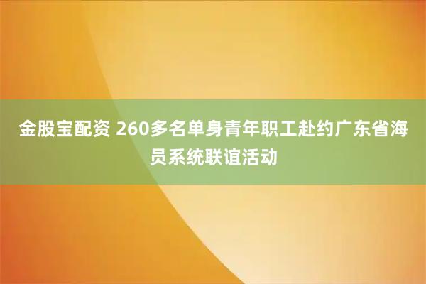 金股宝配资 260多名单身青年职工赴约广东省海员系统联谊活动
