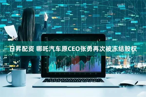 日昇配资 哪吒汽车原CEO张勇再次被冻结股权