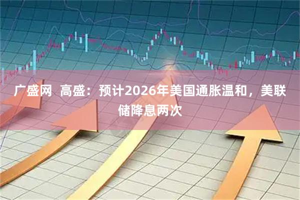 广盛网  高盛：预计2026年美国通胀温和，美联储降息两次
