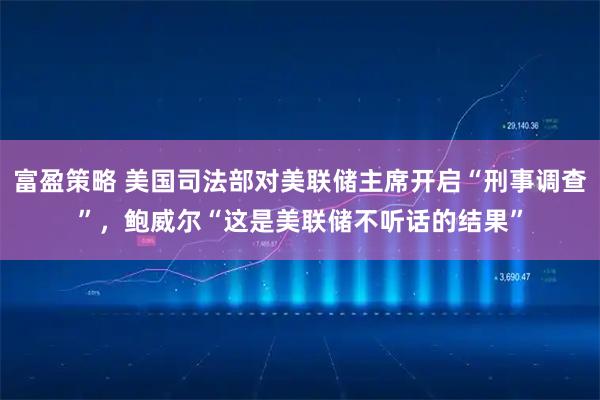 富盈策略 美国司法部对美联储主席开启“刑事调查”，鲍威尔“这是美联储不听话的结果”
