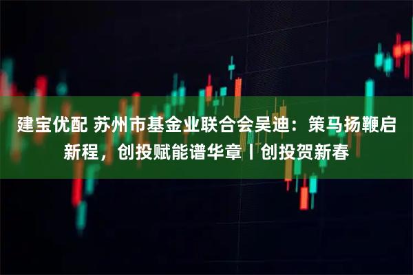 建宝优配 苏州市基金业联合会吴迪：策马扬鞭启新程，创投赋能谱华章丨创投贺新春