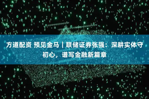 方道配资 预见金马｜联储证券张强：深耕实体守初心，谱写金融新篇章