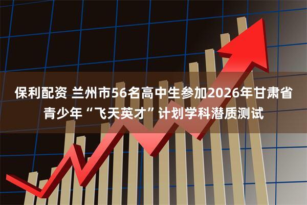 保利配资 兰州市56名高中生参加2026年甘肃省青少年“飞天英才”计划学科潜质测试