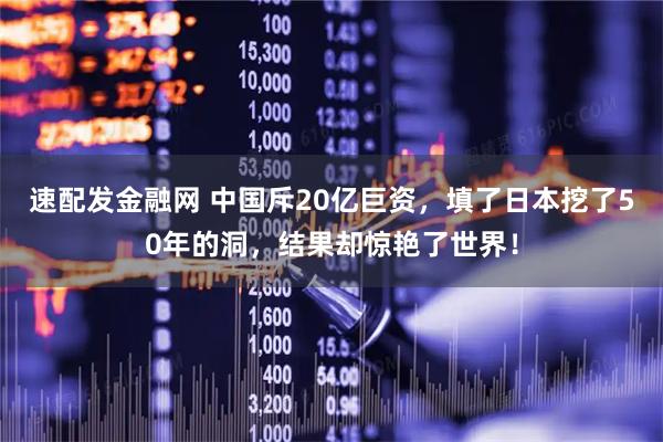 速配发金融网 中国斥20亿巨资，填了日本挖了50年的洞，结果却惊艳了世界！