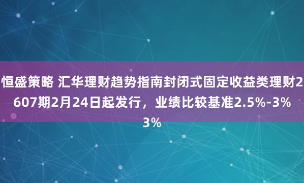 恒盛策略 汇华理财趋势指南封闭式固定收益类理财2607期2月24日起发行，业绩比较基准2.5%-3%